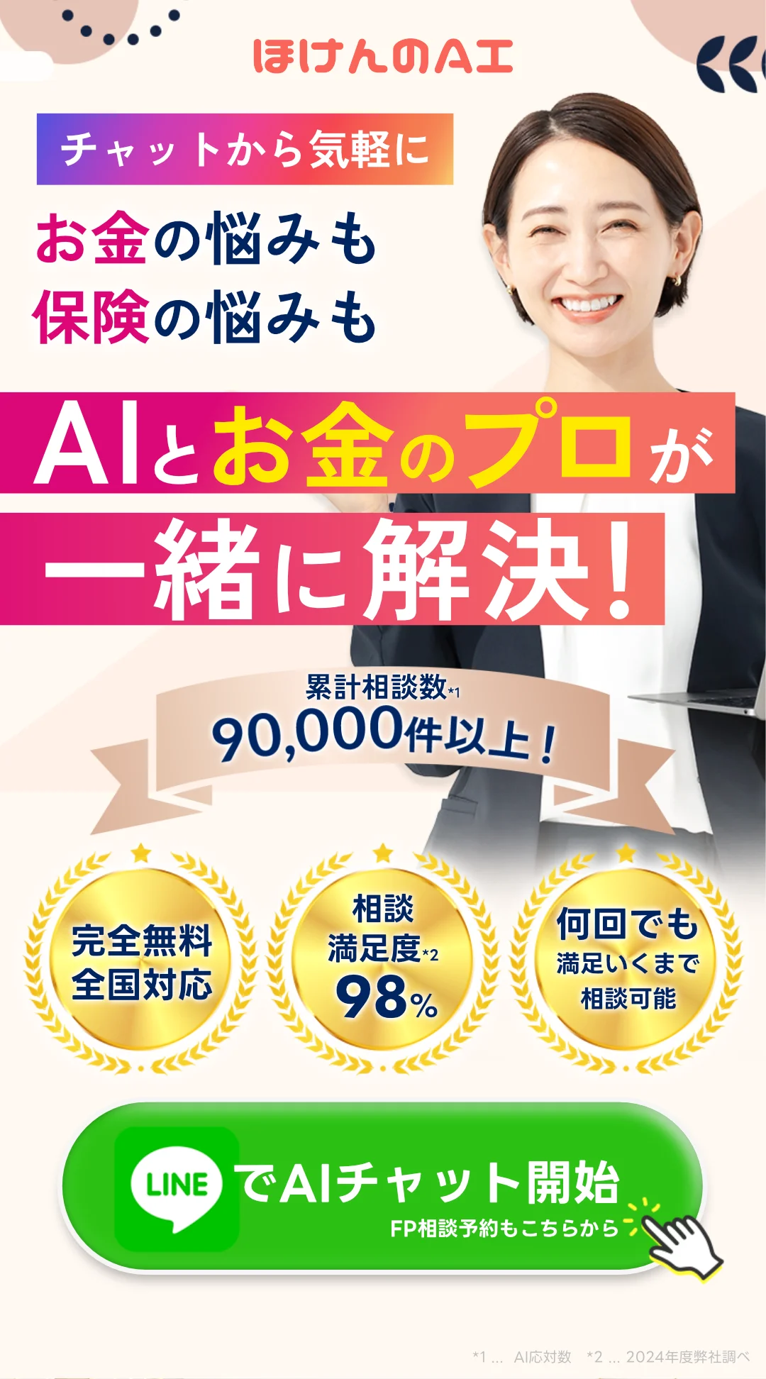 保険相談ならほけんのAI チャットから気軽に! 家計の悩みも保険の悩みも、AIとお金のプロが一緒に解決! 累計保険相談数90,000件以上! ・完全無料全国対応 ・保険相談満足度98% ・ギフト券をもれなくプレゼント 今すぐLINEでチャット開始!