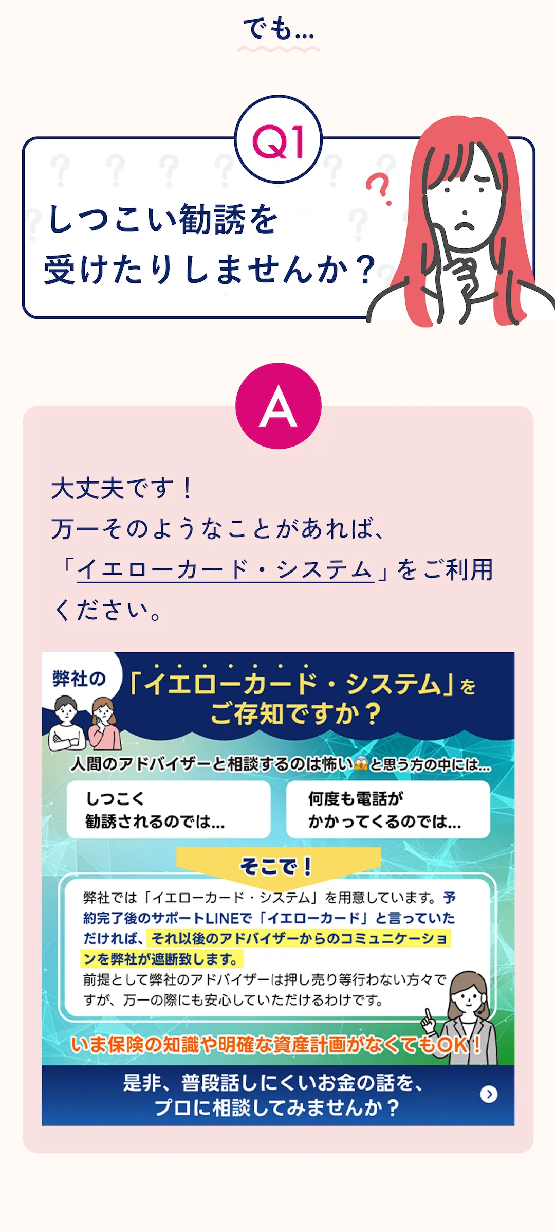 Q1: しつこい勧誘を受けたりしませんか? ? A: 大丈夫です! 万一そのようなことがあれば、「イエローカード・システム」をご利用ください。 弊社の 「イエローカード・システム」をご存知ですか? 人間のアドバイザーと相談するのは怖い.と思う方の中には「しつこく勧誘されるのでは… 」「何度も電話がかかってくるのでは...」と思われている方もいます。そこで! 弊社では「イエローカード・システム」を用意しています。予約完了後のサポートLINEで「イエローカード」と言っていただければ、それ以後のアドバイザーからのコミュニケーションを弊社が遮断致します。 前提として弊社のアドバイザーは押し売り等行わない方々ですが、万一の際にも安心していただけるわけです。 いま保険の知識や明確な資産計画がなくてもOK!