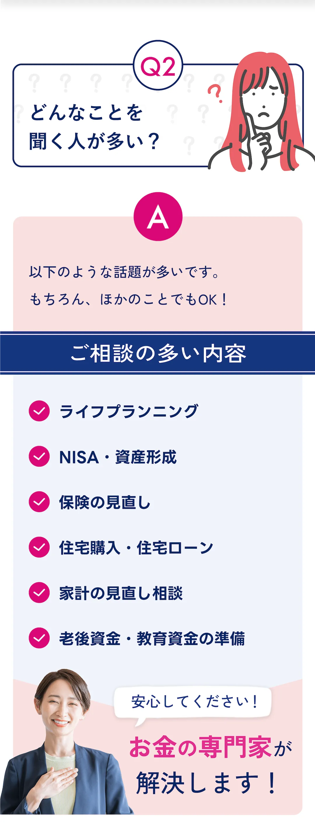Q2: どんなことを聞く人が多い? A: 以下のような話題が多いです。 もちろん、ほかのことでもOK! ご相談の多い内容 ・ライフプランニング ・NISA・資産形成 ・保険の見直し ・住宅購入・住宅ローン ・家計の見直し相談 ・老後資金・教育資金の準備 安心してください! お金の専門家が解決します!