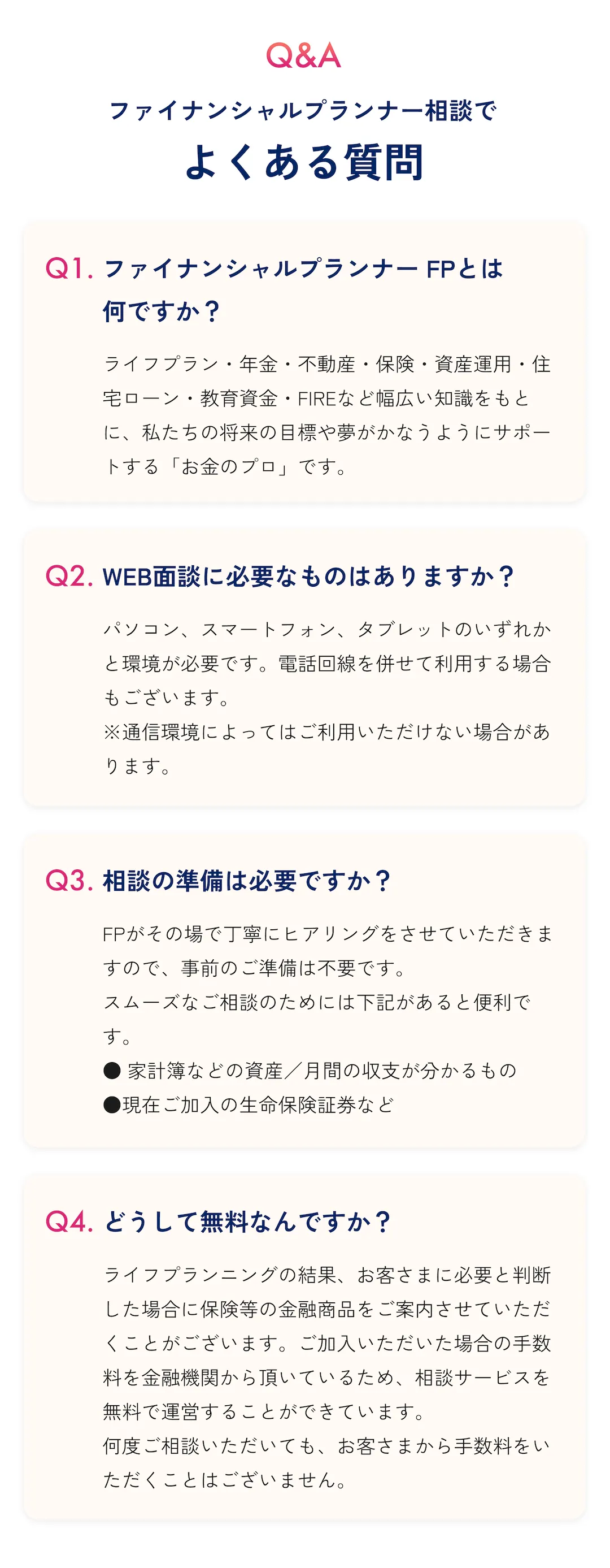 Q&A ファイナンシャルプランナー相談でよくある質問 Q1: ファイナンシャルプランナー(FP)とは何ですか? A: ライフプラン・年金・不動産・保険・資産運用・住宅ローン・教育資金・FIREなど幅広い知識をもとに、私たちの将来の目標や夢がかなうようにサポートする「お金のプロ」です。 Q2: WEB面談に必要なものはありますか? A: パソコン、スマートフォン、タブレットのいずれかと環境が必要です。電話回線を併せて利用する場合もございます。 ※通信環境によってはご利用いただけない場合があります。 Q3: 相談の準備は必要ですか? A: FPがその場で丁寧にヒアリングをさせていただきますので、事前のご準備は不要です。 スムーズなご相談のためには下記があると便利です。 ●家計簿などの資産/月間の収支が分かるもの ●現在ご加入の生命保険証券など Q4: どうして無料なんですか? A: ライフプランニングの結果、お客さまに必要と判断した場合に保険等の金融商品をご案内させていただくことがございます。ご加入いただいた場合の手数料を金融機関から頂いているため、相談サービスを無料で運営することができています。 何度ご相談いただいても、お客さまから手数料をいただくことはございません。