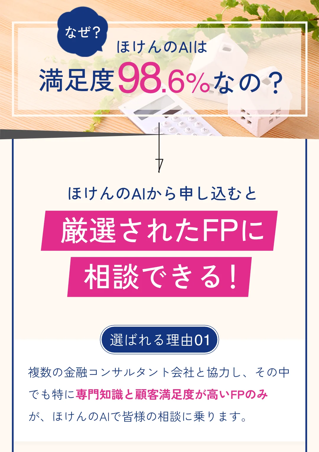 Q: なぜ、ほけんのAIは満足度98.6%なの? A: ほけんのAIから申し込むと厳選されたFPに相談できる!選ばれる理由01: 複数の金融コンサルタント会社と協力し、その中でも特に専門知識と顧客満足度が高いFPのみが、ほけんのAIで皆様の相談に乗ります。