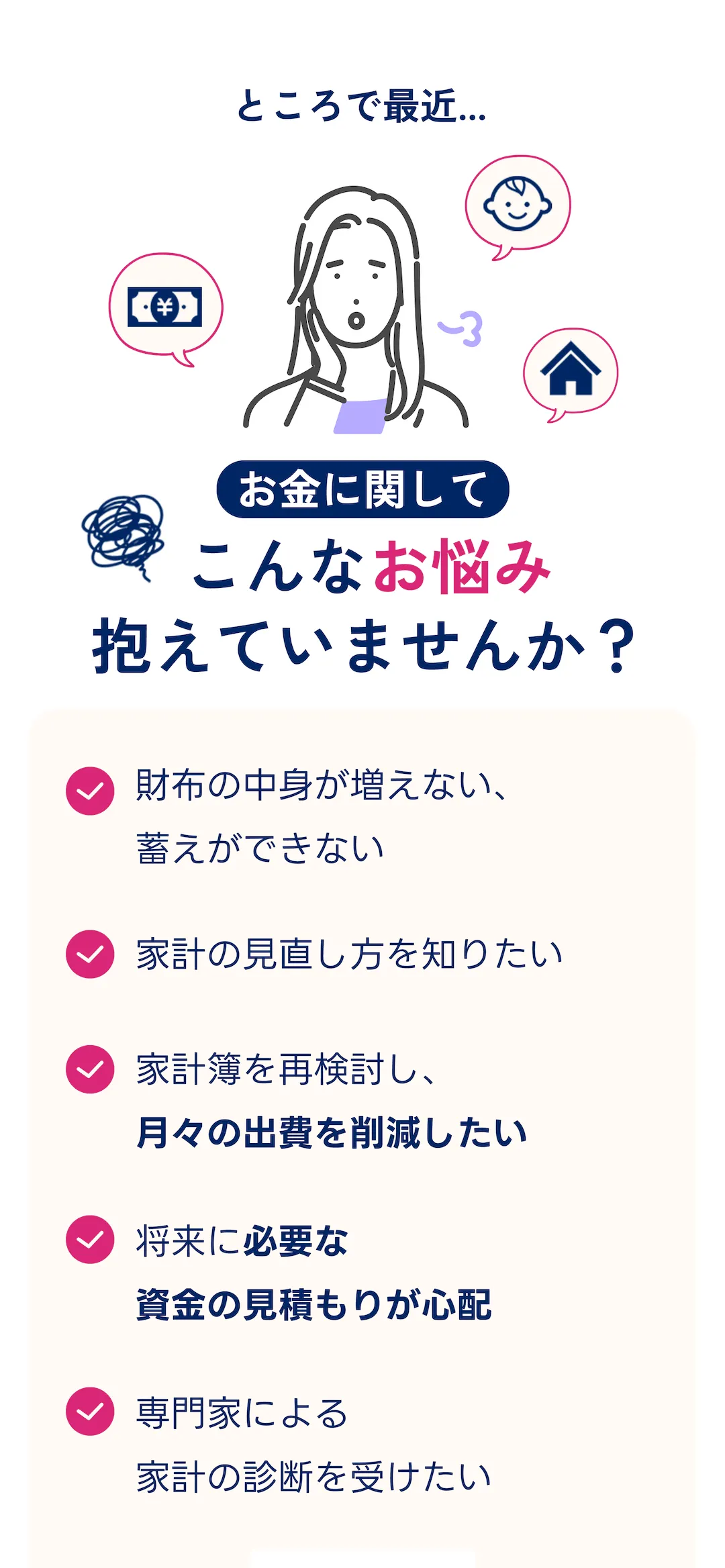 ところで最近... お金に関してこんなお悩み抱えていませんか? ・財布の中身が増えない、蓄えができない・家計の見直し方を知りたい・家計簿を再検討し、 月々の出費を削減したい・将来に必要な資金の見積もりが心配・専門家による家計の診断を受けたい