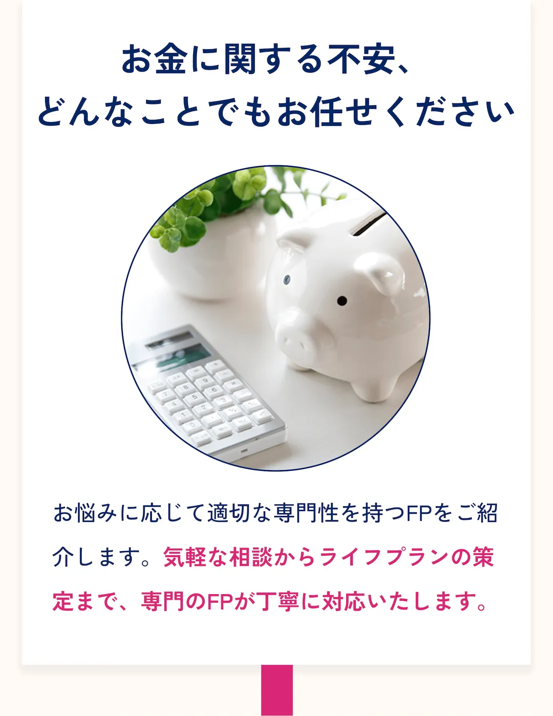 お金に関する不安、どんなことでもお任せください。お悩みに応じて適切な専門性を持つFPをご紹介します。気軽な相談からライフプランの策定まで、専門のFPが丁寧に対応いたします。
